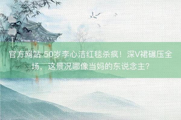 官方网站 50岁李心洁红毯杀疯！深V裙碾压全场，这景况哪像当妈的东说念主？