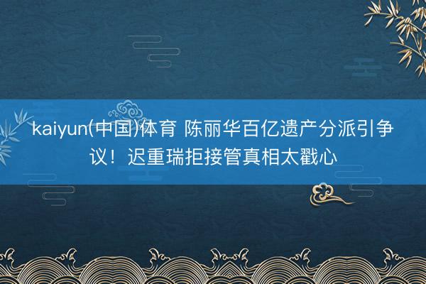 kaiyun(中国)体育 陈丽华百亿遗产分派引争议！迟重瑞拒接管真相太戳心