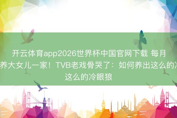 开云体育app2026世界杯中国官网下载 每月给5万养大女儿一家！TVB老戏骨哭了：如何养出这么的冷眼狼