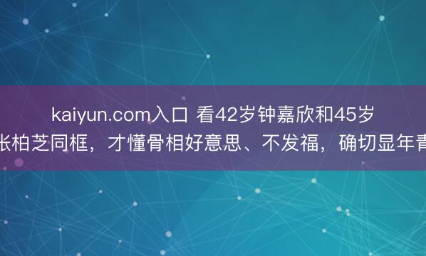 kaiyun.com入口 看42岁钟嘉欣和45岁张柏芝同框，才懂骨相好意思、不发福，确切显年青