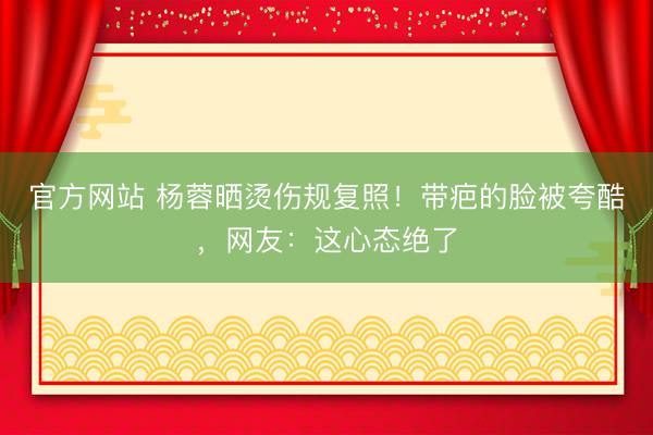 官方网站 杨蓉晒烫伤规复照！带疤的脸被夸酷，网友：这心态绝了
