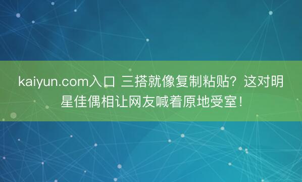 kaiyun.com入口 三搭就像复制粘贴？这对明星佳偶相让网友喊着原地受室！