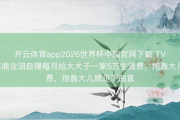开云体育app2026世界杯中国官网下载 TVB老戏骨李家鼎含泪自曝每月给大犬子一家5万生涯费，炮轰大儿媳足下曲直