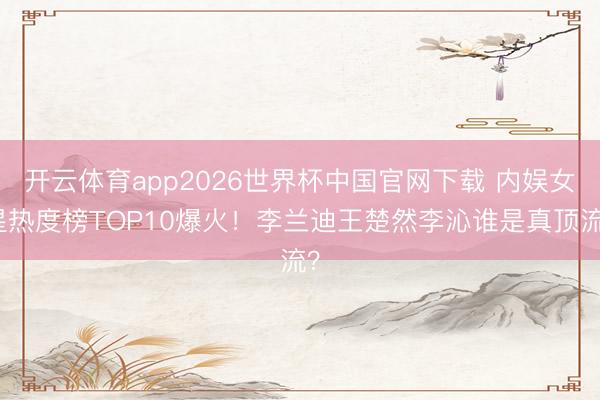 开云体育app2026世界杯中国官网下载 内娱女星热度榜TOP10爆火！李兰迪王楚然李沁谁是真顶流？