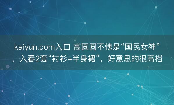 kaiyun.com入口 高圆圆不愧是“国民女神”，入春2套“衬衫+半身裙”，好意思的很高档