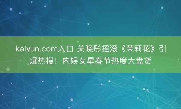 kaiyun.com入口 关晓彤摇滚《茉莉花》引爆热搜！内娱女星春节热度大盘货