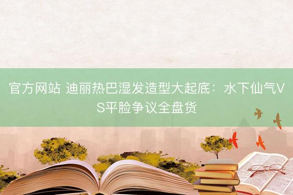官方网站 迪丽热巴湿发造型大起底：水下仙气VS平脸争议全盘货