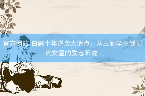 官方网站 白鹿十年逆袭大清点:从三勤学生到顶流女星的励志听说!