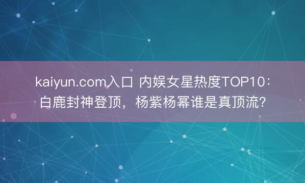 kaiyun.com入口 内娱女星热度TOP10：白鹿封神登顶，杨紫杨幂谁是真顶流？