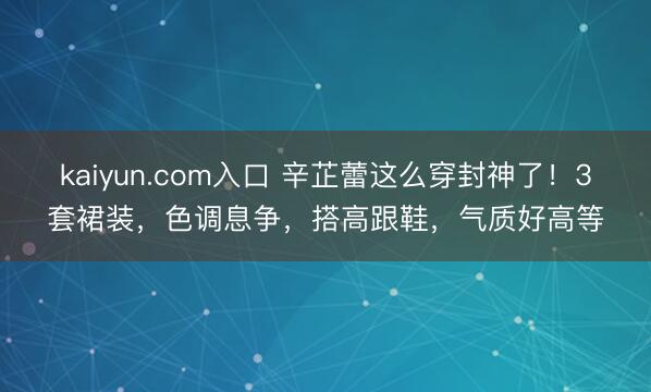 kaiyun.com入口 辛芷蕾这么穿封神了！3套裙装，色调息争，搭高跟鞋，气质好高等