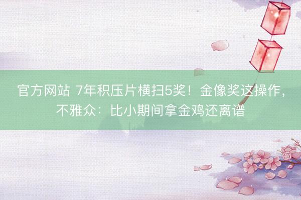 官方网站 7年积压片横扫5奖！金像奖这操作，不雅众：比小期间拿金鸡还离谱