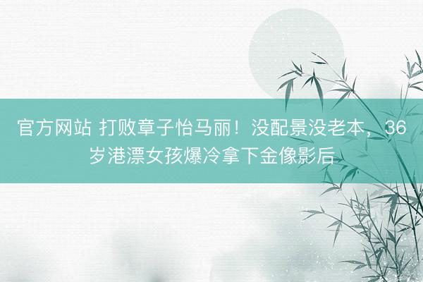 官方网站 打败章子怡马丽！没配景没老本，36岁港漂女孩爆冷拿下金像影后