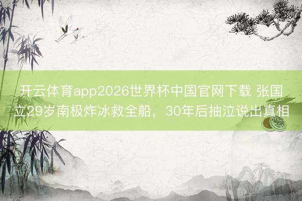 开云体育app2026世界杯中国官网下载 张国立29岁南极炸冰救全船，30年后抽泣说出真相