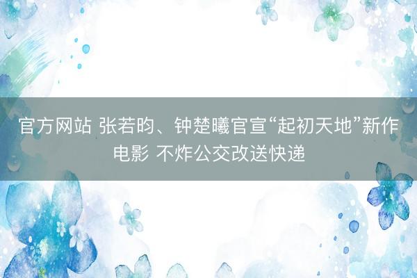 官方网站 张若昀、钟楚曦官宣“起初天地”新作电影 不炸公交改送快递
