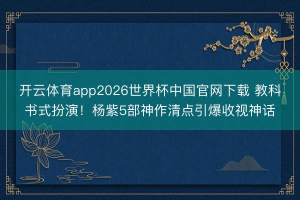 开云体育app2026世界杯中国官网下载 教科书式扮演！杨紫5部神作清点引爆收视神话
