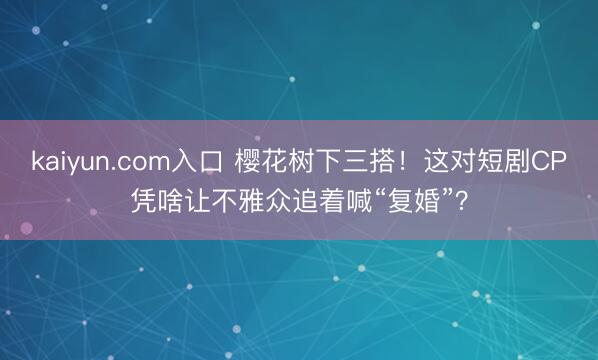 kaiyun.com入口 樱花树下三搭！这对短剧CP凭啥让不雅众追着喊“复婚”？