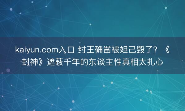 kaiyun.com入口 纣王确凿被妲己毁了？《封神》遮蔽千年的东谈主性真相太扎心