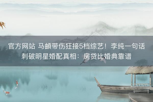 官方网站 马頔带伤狂接5档综艺！李纯一句话刺破明星婚配真相：房贷比婚典靠谱