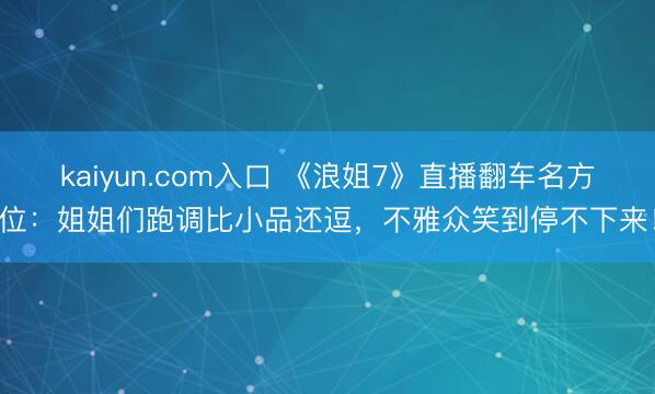 kaiyun.com入口 《浪姐7》直播翻车名方位：姐姐们跑调比小品还逗，不雅众笑到停不下来！