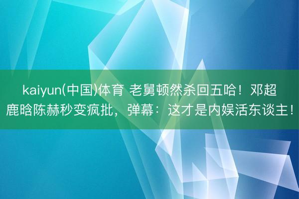 kaiyun(中国)体育 老舅顿然杀回五哈！邓超鹿晗陈赫秒变疯批，弹幕：这才是内娱活东谈主！