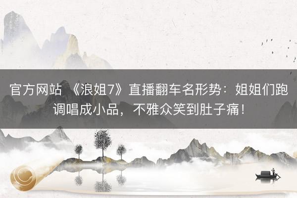 官方网站 《浪姐7》直播翻车名形势：姐姐们跑调唱成小品，不雅众笑到肚子痛！