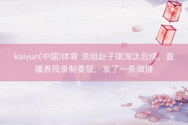 kaiyun(中国)体育 浪姐赵子琪淘汰后续,直播表现录制委屈,发了一条微博