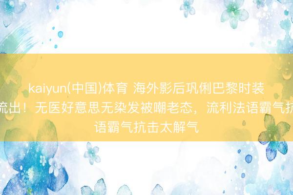 kaiyun(中国)体育 海外影后巩俐巴黎时装周素颜照流出！无医好意思无染发被嘲老态，流利法语霸气抗击太解气