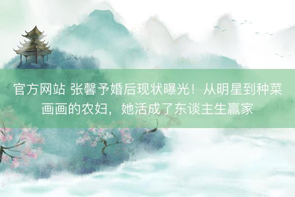 官方网站 张馨予婚后现状曝光！从明星到种菜画画的农妇，她活成了东谈主生赢家