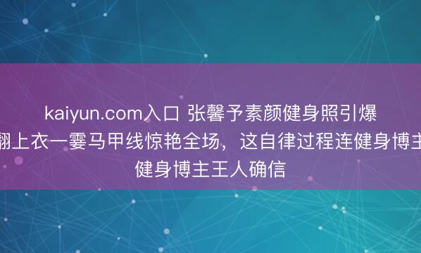 kaiyun.com入口 张馨予素颜健身照引爆网罗！掀翻上衣一霎马甲线惊艳全场，这自律过程连健身博主王人确信