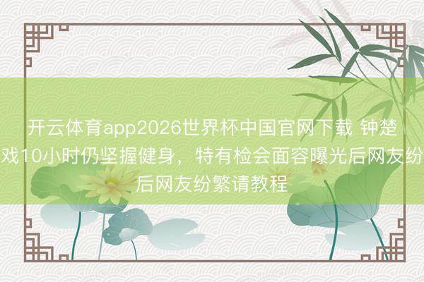 开云体育app2026世界杯中国官网下载 钟楚曦剧组拍戏10小时仍坚握健身，特有检会面容曝光后网友纷繁请教程