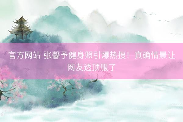 官方网站 张馨予健身照引爆热搜！真确情景让网友透顶服了