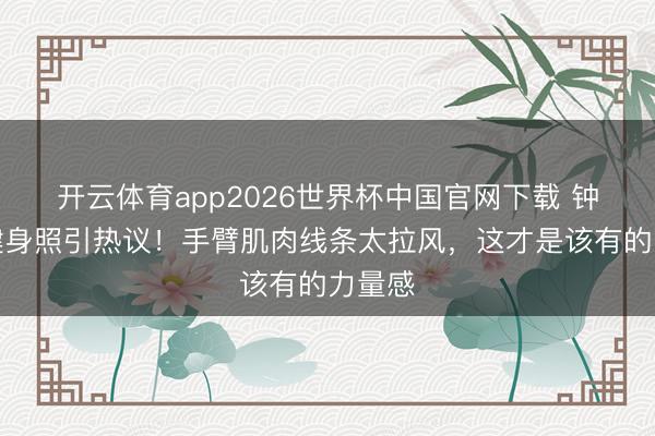 开云体育app2026世界杯中国官网下载 钟楚曦健身照引热议！手臂肌肉线条太拉风，这才是该有的力量感
