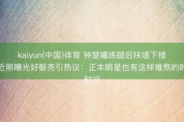 kaiyun(中国)体育 钟楚曦练腿后扶墙下楼,近照曝光好躯壳引热议:正本明星也有这样难熬的时间