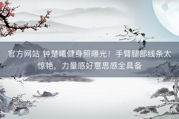 官方网站 钟楚曦健身照曝光！手臂腿部线条太惊艳，力量感好意思感全具备