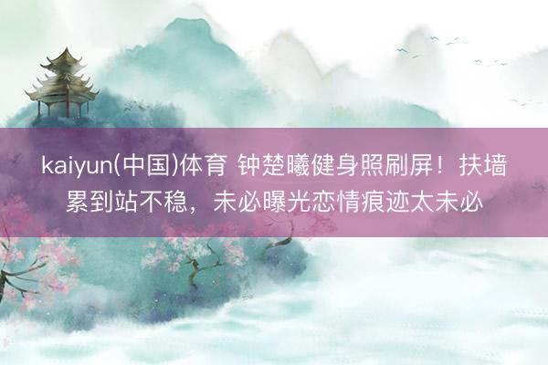 kaiyun(中国)体育 钟楚曦健身照刷屏！扶墙累到站不稳，未必曝光恋情痕迹太未必