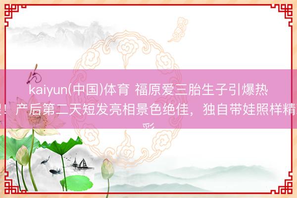 kaiyun(中国)体育 福原爱三胎生子引爆热搜！产后第二天短发亮相景色绝佳，独自带娃照样精彩