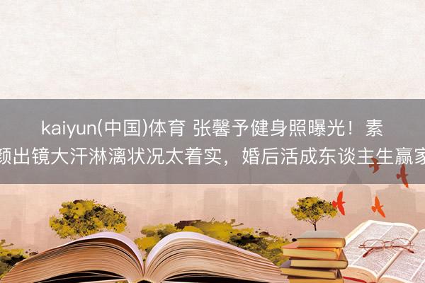 kaiyun(中国)体育 张馨予健身照曝光！素颜出镜大汗淋漓状况太着实，婚后活成东谈主生赢家