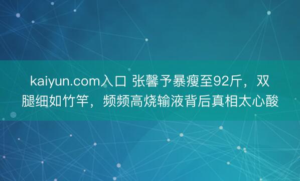 kaiyun.com入口 张馨予暴瘦至92斤，双腿细如竹竿，频频高烧输液背后真相太心酸