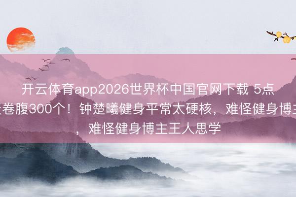 开云体育app2026世界杯中国官网下载 5点晨跑+15天卷腹300个！钟楚曦健身平常太硬核，难怪健身博主王人思学