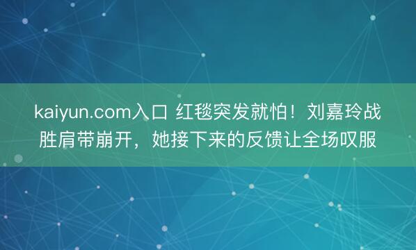 kaiyun.com入口 红毯突发就怕！刘嘉玲战胜肩带崩开，她接下来的反馈让全场叹服