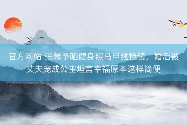 官方网站 张馨予晒健身照马甲线抢镜，婚后被丈夫宠成公主坦言幸福原本这样简便
