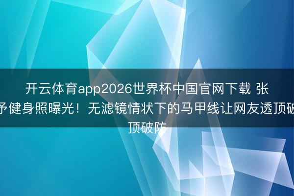 开云体育app2026世界杯中国官网下载 张馨予健身照曝光！无滤镜情状下的马甲线让网友透顶破防