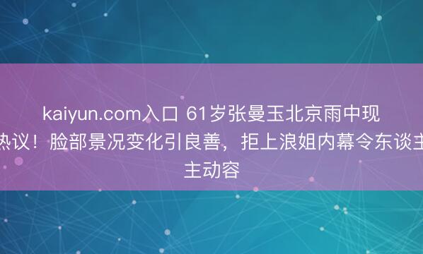 kaiyun.com入口 61岁张曼玉北京雨中现身引热议！脸部景况变化引良善，拒上浪姐内幕令东谈主动容