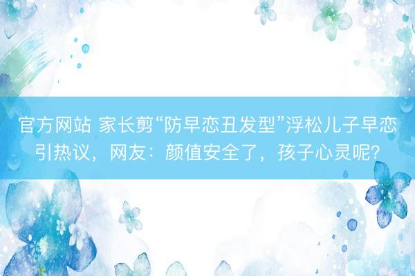 官方网站 家长剪“防早恋丑发型”浮松儿子早恋引热议，网友：颜值安全了，孩子心灵呢？
