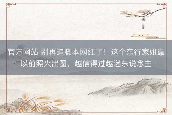 官方网站 别再追脚本网红了！这个东行家姐靠以前照火出圈，越信得过越迷东说念主