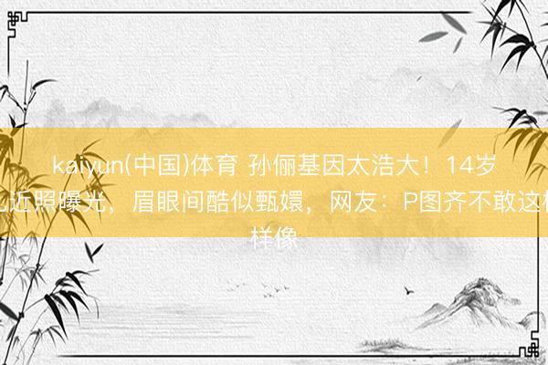 kaiyun(中国)体育 孙俪基因太浩大！14岁男儿近照曝光，眉眼间酷似甄嬛，网友：P图齐不敢这样像