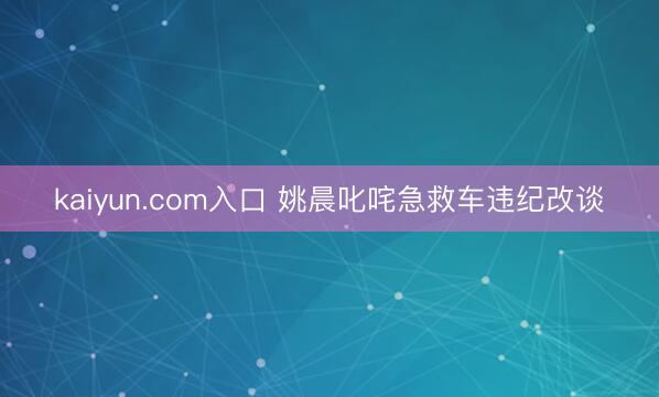 kaiyun.com入口 姚晨叱咤急救车违纪改谈