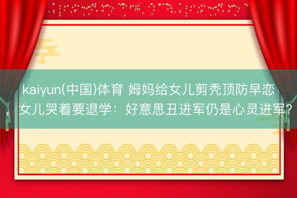 kaiyun(中国)体育 姆妈给女儿剪秃顶防早恋，女儿哭着要退学：好意思丑进军仍是心灵进军？