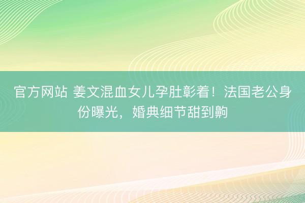 官方网站 姜文混血女儿孕肚彰着！法国老公身份曝光，婚典细节甜到齁