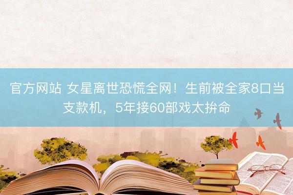 官方网站 女星离世恐慌全网！生前被全家8口当支款机，5年接60部戏太拚命
